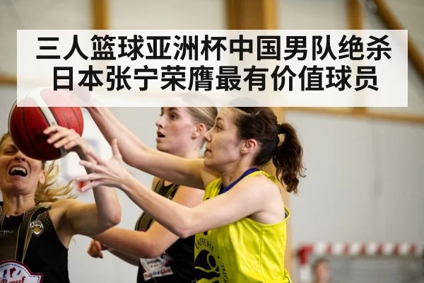 三人篮球亚洲杯中国男队绝杀日本张宁荣膺最有价值球员