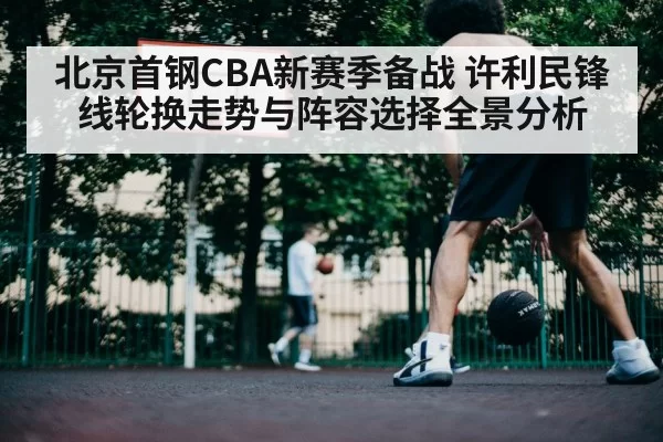 北京首钢CBA新赛季备战 许利民锋线轮换走势与阵容选择全景分析