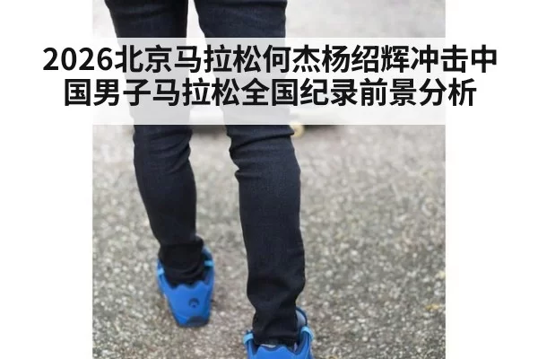 2026北京马拉松何杰杨绍辉冲击中国男子马拉松全国纪录前景分析